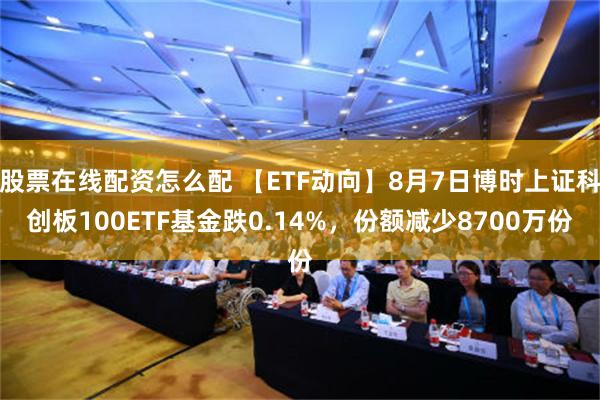 股票在线配资怎么配 【ETF动向】8月7日博时上证科创板100ETF基金跌0.14%，份额减少8700万份