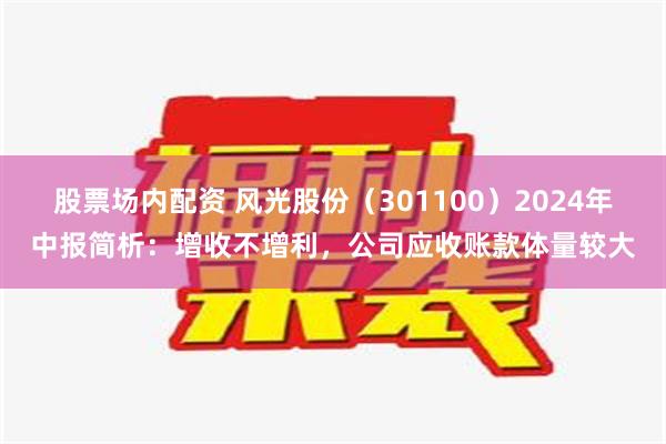 股票场内配资 风光股份（301100）2024年中报简析：增收不增利，公司应收账款体量较大