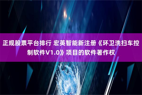 正规股票平台排行 宏英智能新注册《环卫洗扫车控制软件V1.0》项目的软件著作权