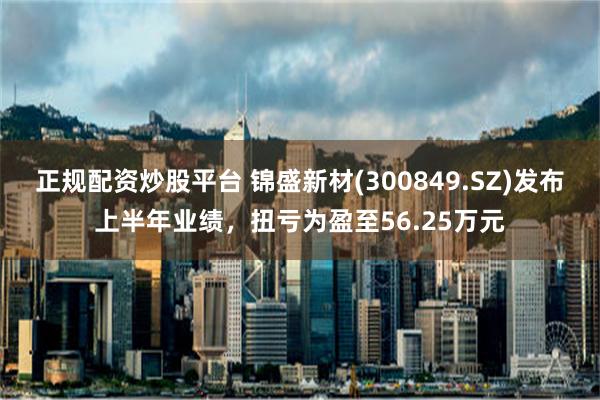 正规配资炒股平台 锦盛新材(300849.SZ)发布上半年业绩，扭亏为盈至56.25万元