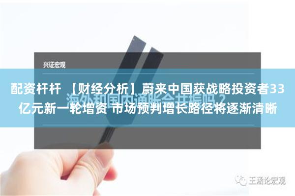 配资杆杆 【财经分析】蔚来中国获战略投资者33亿元新一轮增资 市场预判增长路径将逐渐清晰