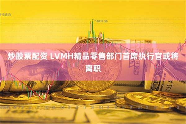 炒股票配资 LVMH精品零售部门首席执行官或将离职