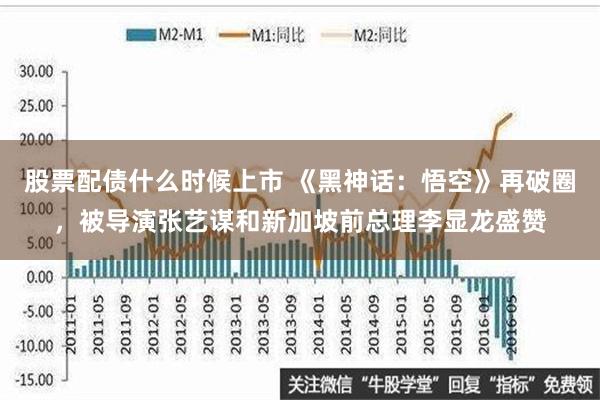 股票配债什么时候上市 《黑神话：悟空》再破圈，被导演张艺谋和新加坡前总理李显龙盛赞