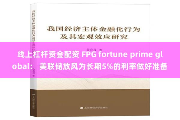 线上杠杆资金配资 FPG fortune prime global： 美联储放风为长期5%的利率做好准备