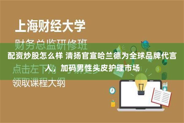 配资炒股怎么样 清扬官宣哈兰德为全球品牌代言人，加码男性头皮护理市场