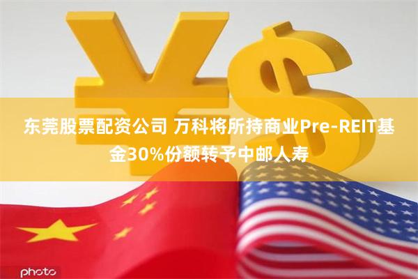 东莞股票配资公司 万科将所持商业Pre-REIT基金30%份额转予中邮人寿