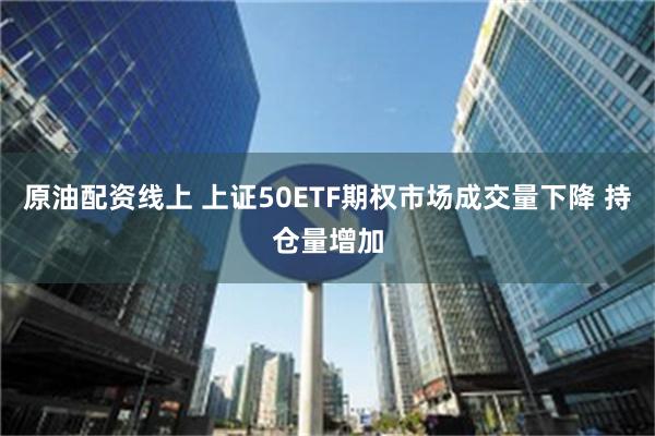 原油配资线上 上证50ETF期权市场成交量下降 持仓量增加