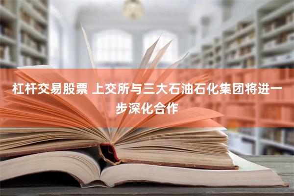 杠杆交易股票 上交所与三大石油石化集团将进一步深化合作