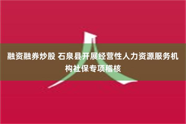 融资融券炒股 石泉县开展经营性人力资源服务机构社保专项稽核