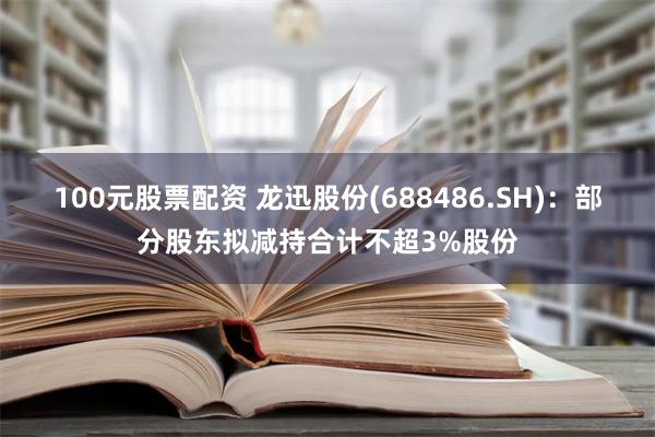 100元股票配资 龙迅股份(688486.SH)：部分股东拟减持合计不超3%股份