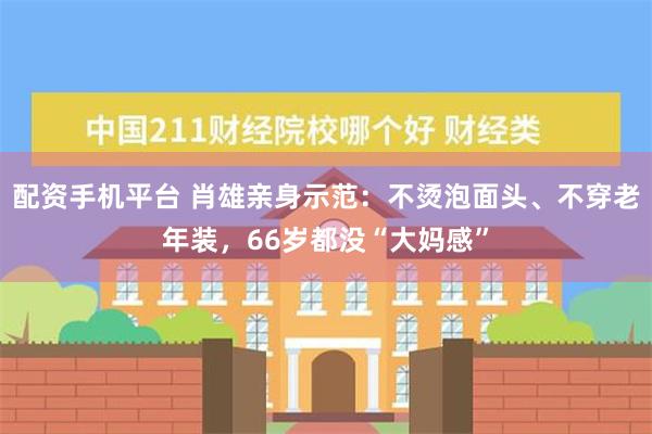 配资手机平台 肖雄亲身示范：不烫泡面头、不穿老年装，66岁都没“大妈感”