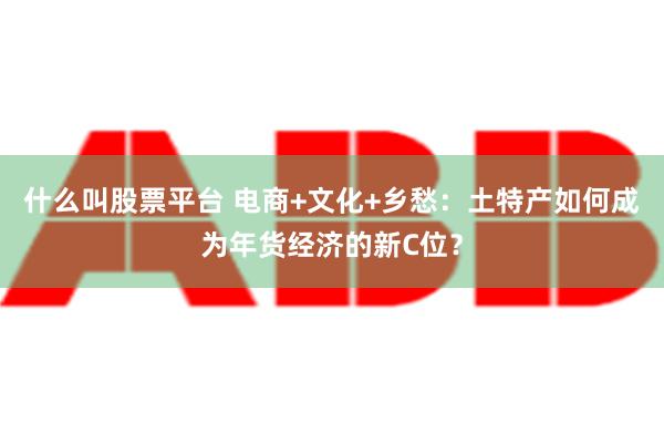 什么叫股票平台 电商+文化+乡愁：土特产如何成为年货经济的新C位？