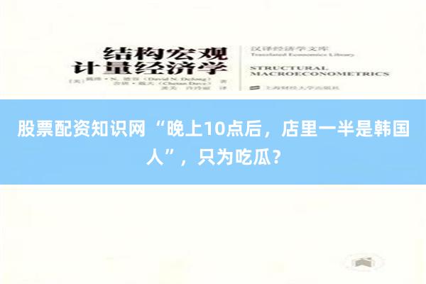 股票配资知识网 “晚上10点后，店里一半是韩国人”，只为吃瓜？