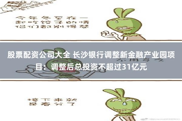 股票配资公司大全 长沙银行调整新金融产业园项目：调整后总投资不超过31亿元